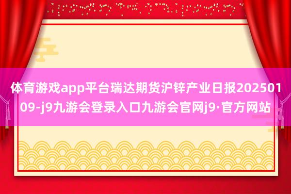 体育游戏app平台瑞达期货沪锌产业日报20250109-j9九游会登录入口九游会官网j9·官方网站