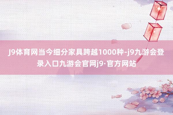J9体育网当今细分家具跨越1000种-j9九游会登录入口九游会官网j9·官方网站