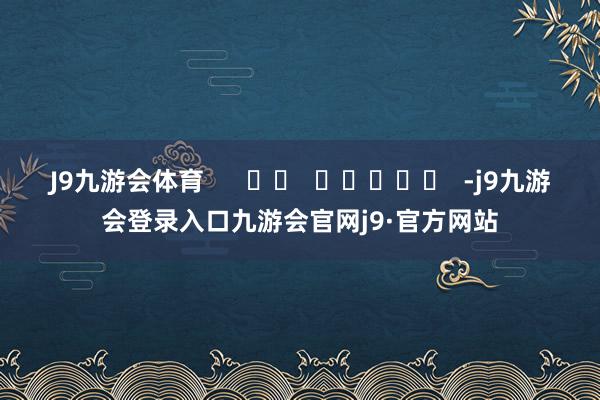 J9九游会体育      		  					  -j9九游会登录入口九游会官网j9·官方网站
