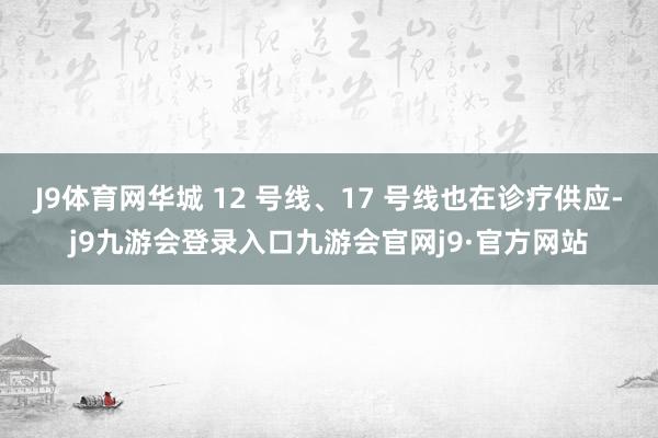 J9体育网华城 12 号线、17 号线也在诊疗供应-j9九游会登录入口九游会官网j9·官方网站