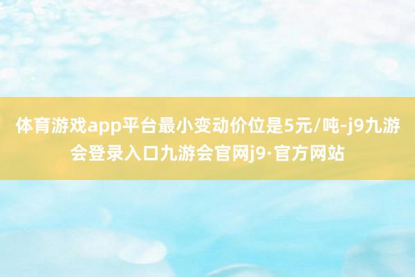 体育游戏app平台最小变动价位是5元/吨-j9九游会登录入口九游会官网j9·官方网站
