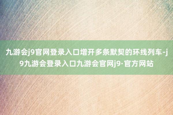 九游会j9官网登录入口增开多条默契的环线列车-j9九游会登录入口九游会官网j9·官方网站