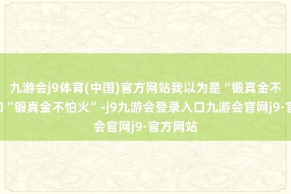 九游会j9体育(中国)官方网站我以为是“锻真金不怕火”和“锻真金不怕火”-j9九游会登录入口九游会官网j9·官方网站