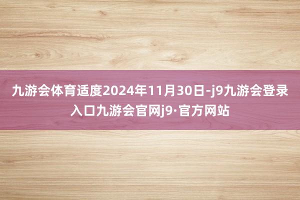 九游会体育适度2024年11月30日-j9九游会登录入口九游会官网j9·官方网站