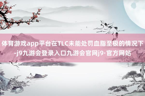 体育游戏app平台在TLC未能处罚血脂至极的情况下-j9九游会登录入口九游会官网j9·官方网站