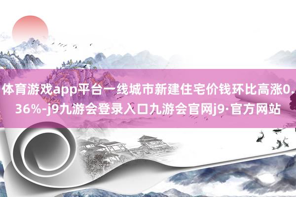 体育游戏app平台一线城市新建住宅价钱环比高涨0.36%-j9九游会登录入口九游会官网j9·官方网站