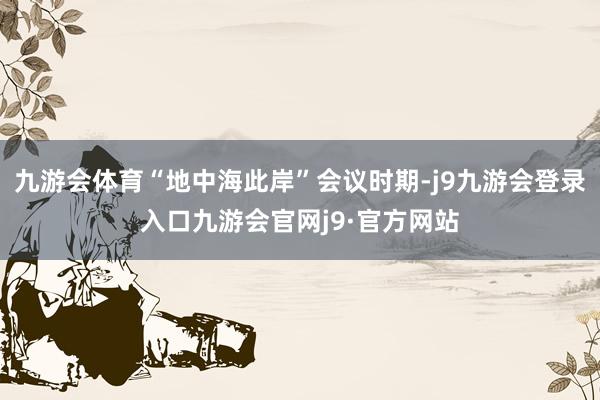 九游会体育“地中海此岸”会议时期-j9九游会登录入口九游会官网j9·官方网站