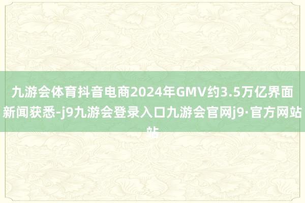 九游会体育抖音电商2024年GMV约3.5万亿界面新闻获悉-j9九游会登录入口九游会官网j9·官方网站