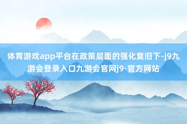 体育游戏app平台在政策层面的强化复旧下-j9九游会登录入口九游会官网j9·官方网站