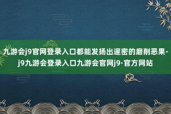 九游会j9官网登录入口都能发扬出邃密的磨削恶果-j9九游会登录入口九游会官网j9·官方网站