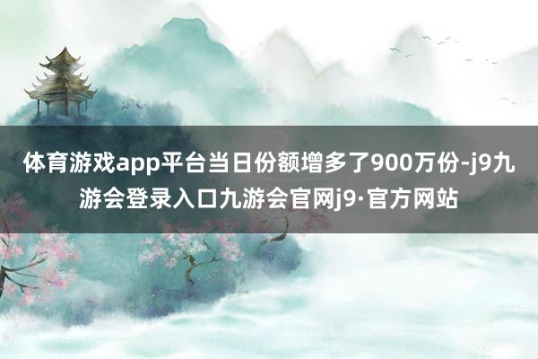 体育游戏app平台当日份额增多了900万份-j9九游会登录入口九游会官网j9·官方网站
