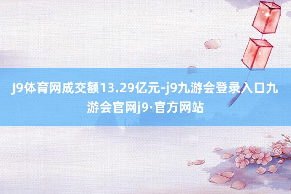 J9体育网成交额13.29亿元-j9九游会登录入口九游会官网j9·官方网站