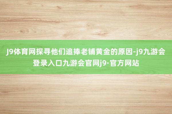 J9体育网探寻他们追捧老铺黄金的原因-j9九游会登录入口九游会官网j9·官方网站