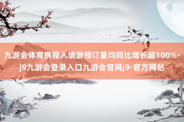 九游会体育携程入境游预订量均同比增长超100%-j9九游会登录入口九游会官网j9·官方网站
