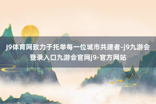 J9体育网致力于托举每一位城市共建者-j9九游会登录入口九游会官网j9·官方网站
