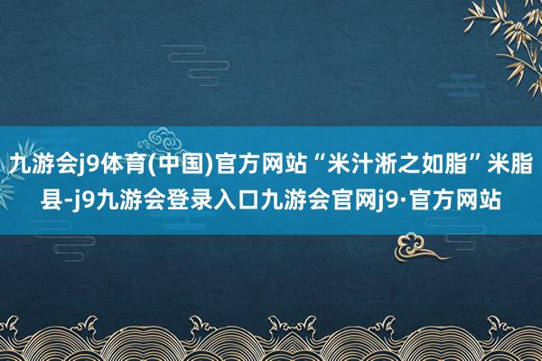 九游会j9体育(中国)官方网站“米汁淅之如脂”米脂县-j9九游会登录入口九游会官网j9·官方网站