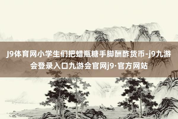 J9体育网小学生们把蜡瓶糖手脚酬酢货币-j9九游会登录入口九游会官网j9·官方网站