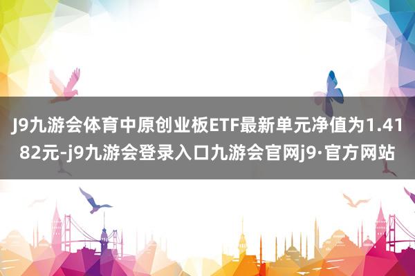 J9九游会体育中原创业板ETF最新单元净值为1.4182元-j9九游会登录入口九游会官网j9·官方网站