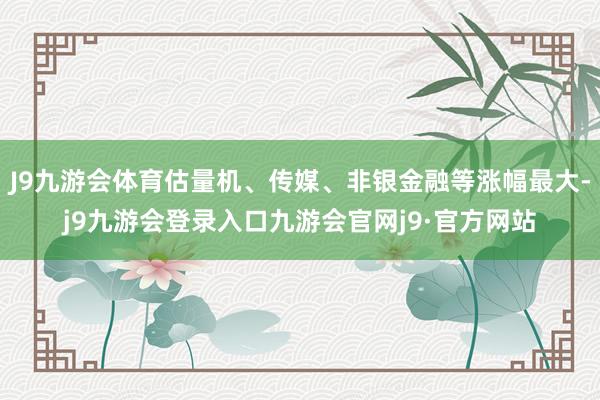 J9九游会体育估量机、传媒、非银金融等涨幅最大-j9九游会登录入口九游会官网j9·官方网站