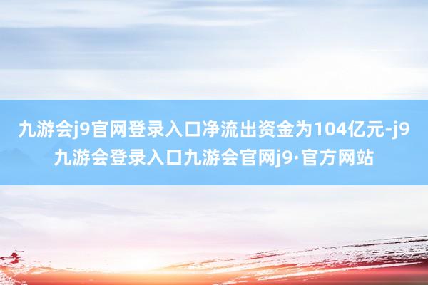 九游会j9官网登录入口净流出资金为104亿元-j9九游会登录入口九游会官网j9·官方网站