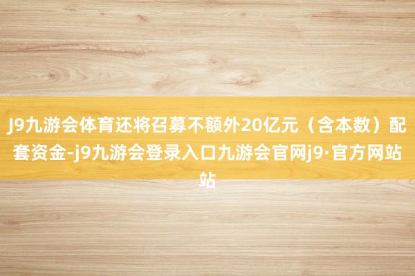 J9九游会体育还将召募不额外20亿元（含本数）配套资金-j9九游会登录入口九游会官网j9·官方网站