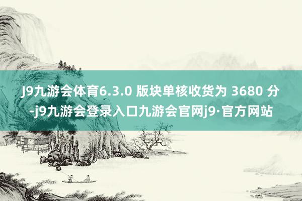 J9九游会体育6.3.0 版块单核收货为 3680 分-j9九游会登录入口九游会官网j9·官方网站