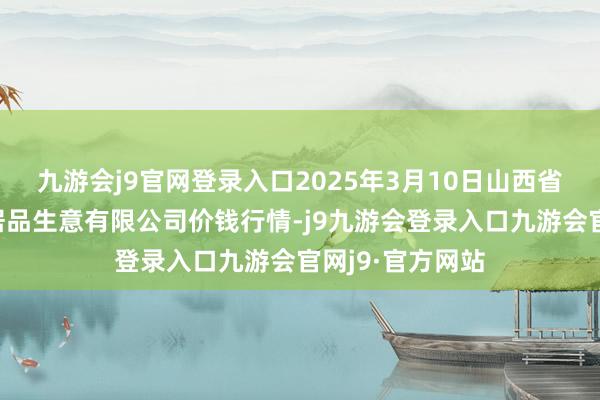 九游会j9官网登录入口2025年3月10日山西省晋城市绿欣农居品生意有限公司价钱行情-j9九游会登录入口九游会官网j9·官方网站