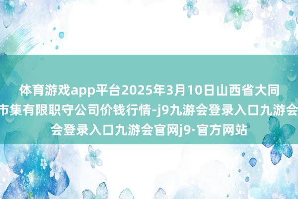 体育游戏app平台2025年3月10日山西省大同市振华蔬菜批发市集有限职守公司价钱行情-j9九游会登录入口九游会官网j9·官方网站