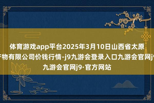 体育游戏app平台2025年3月10日山西省太原市河西农产物有限公司价钱行情-j9九游会登录入口九游会官网j9·官方网站