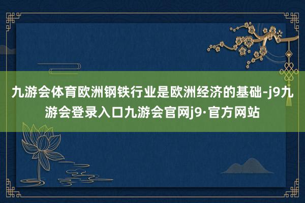 九游会体育欧洲钢铁行业是欧洲经济的基础-j9九游会登录入口九游会官网j9·官方网站
