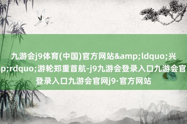 九游会j9体育(中国)官方网站&ldquo;兴业银行号&rdquo;游轮郑重首航-j9九游会登录入口九游会官网j9·官方网站