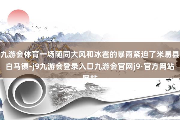 九游会体育一场随同大风和冰雹的暴雨紧迫了米易县白马镇-j9九游会登录入口九游会官网j9·官方网站