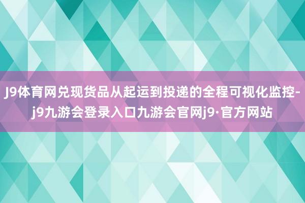 J9体育网兑现货品从起运到投递的全程可视化监控-j9九游会登录入口九游会官网j9·官方网站