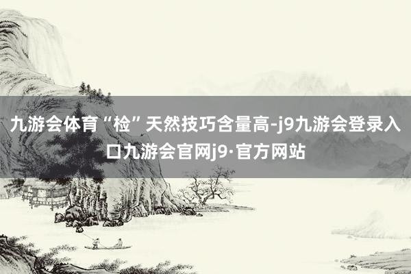 九游会体育“检”天然技巧含量高-j9九游会登录入口九游会官网j9·官方网站