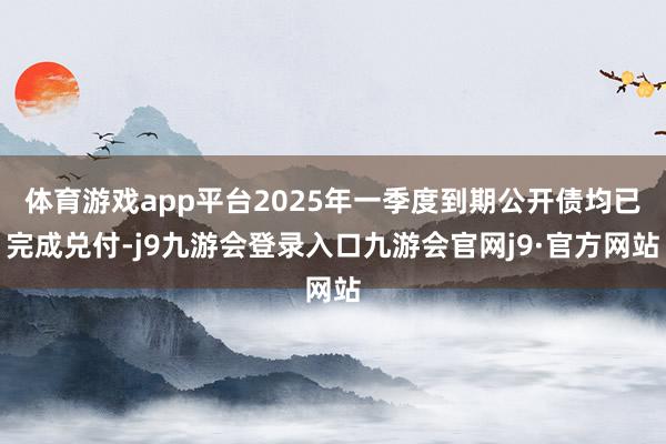 体育游戏app平台2025年一季度到期公开债均已完成兑付-j9九游会登录入口九游会官网j9·官方网站