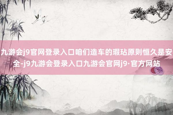 九游会j9官网登录入口咱们造车的瑕玷原则恒久是安全-j9九游会登录入口九游会官网j9·官方网站