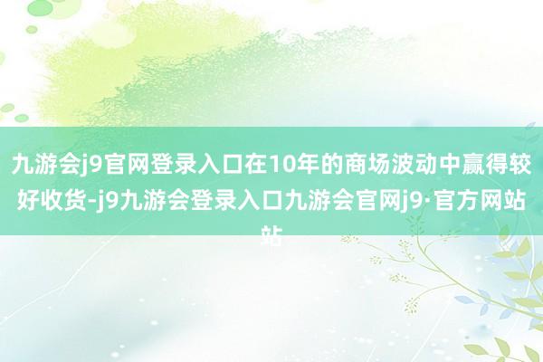 九游会j9官网登录入口在10年的商场波动中赢得较好收货-j9九游会登录入口九游会官网j9·官方网站