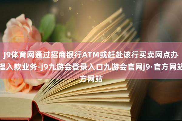 J9体育网通过招商银行ATM或赶赴该行买卖网点办理入款业务-j9九游会登录入口九游会官网j9·官方网站