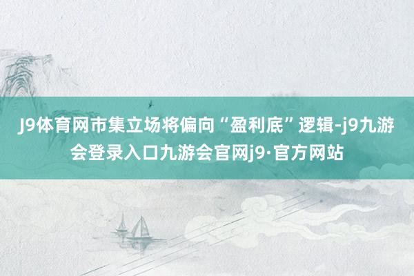 J9体育网市集立场将偏向“盈利底”逻辑-j9九游会登录入口九游会官网j9·官方网站