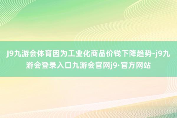 J9九游会体育因为工业化商品价钱下降趋势-j9九游会登录入口九游会官网j9·官方网站