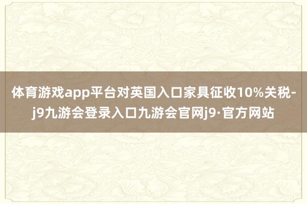 体育游戏app平台对英国入口家具征收10%关税-j9九游会登录入口九游会官网j9·官方网站