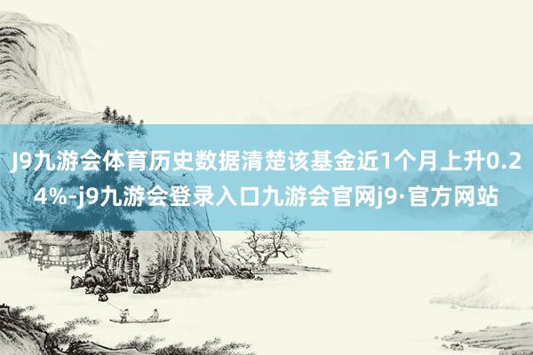 J9九游会体育历史数据清楚该基金近1个月上升0.24%-j9九游会登录入口九游会官网j9·官方网站