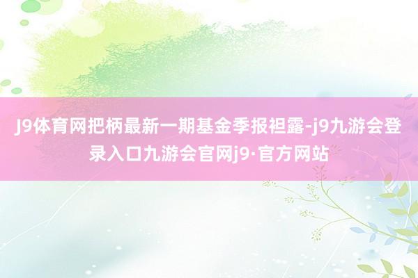 J9体育网把柄最新一期基金季报袒露-j9九游会登录入口九游会官网j9·官方网站