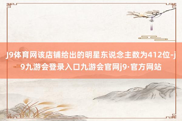 J9体育网该店铺给出的明星东说念主数为412位-j9九游会登录入口九游会官网j9·官方网站