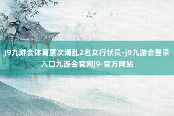 J9九游会体育屡次淆乱2名女行状员-j9九游会登录入口九游会官网j9·官方网站