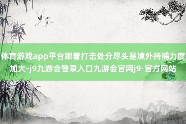 体育游戏app平台跟着打击处分尽头是境外持捕力度加大-j9九游会登录入口九游会官网j9·官方网站