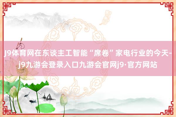 J9体育网在东谈主工智能“席卷”家电行业的今天-j9九游会登录入口九游会官网j9·官方网站