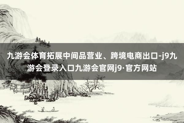 九游会体育拓展中间品营业、跨境电商出口-j9九游会登录入口九游会官网j9·官方网站