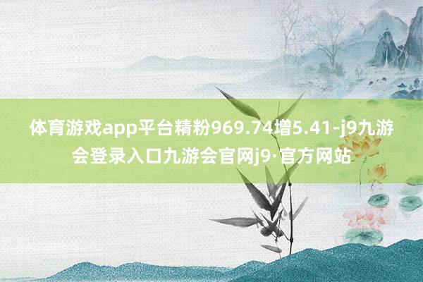 体育游戏app平台精粉969.74增5.41-j9九游会登录入口九游会官网j9·官方网站