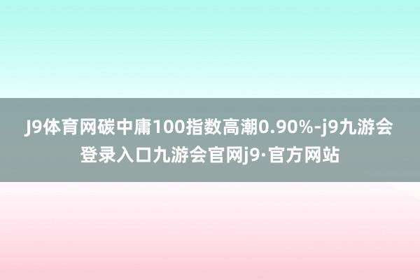 J9体育网碳中庸100指数高潮0.90%-j9九游会登录入口九游会官网j9·官方网站